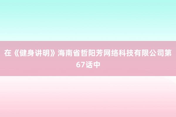 在《健身讲明》海南省哲阳芳网络科技有限公司第67话中