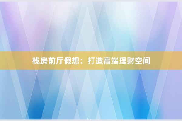 栈房前厅假想：打造高端理财空间