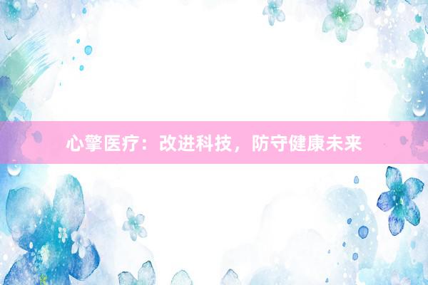 心擎医疗：改进科技，防守健康未来